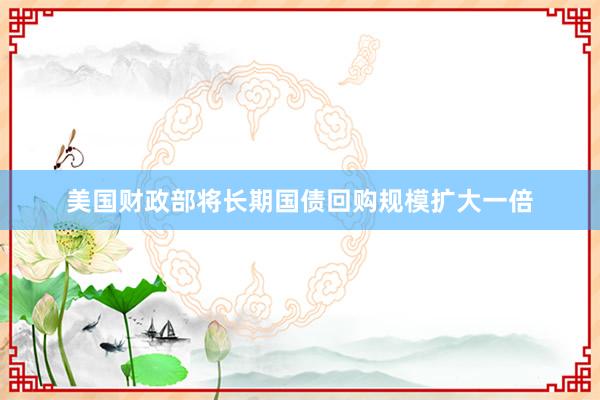 美国财政部将长期国债回购规模扩大一倍