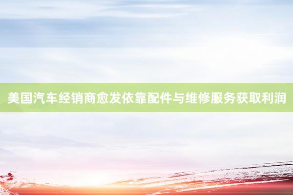 美国汽车经销商愈发依靠配件与维修服务获取利润