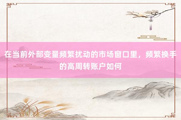 在当前外部变量频繁扰动的市场窗口里，频繁换手的高周转账户如何