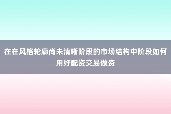 在在风格轮廓尚未清晰阶段的市场结构中阶段如何用好配资交易做资
