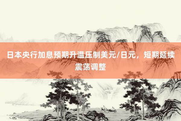 日本央行加息预期升温压制美元/日元，短期延续震荡调整