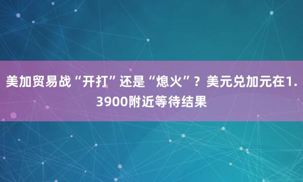 美加贸易战“开打”还是“熄火”？美元兑加元在1.3900附近等待结果