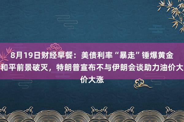 8月19日财经早餐：美债利率“暴走”锤爆黄金，和平前景破灭，特朗普宣布不与伊朗会谈助力油价大涨