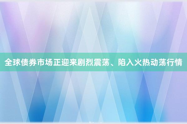 全球债券市场正迎来剧烈震荡、陷入火热动荡行情
