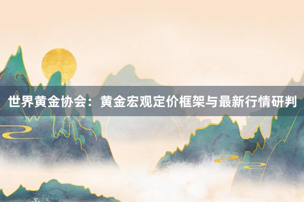 世界黄金协会：黄金宏观定价框架与最新行情研判