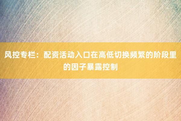 风控专栏：配资活动入口在高低切换频繁的阶段里的因子暴露控制