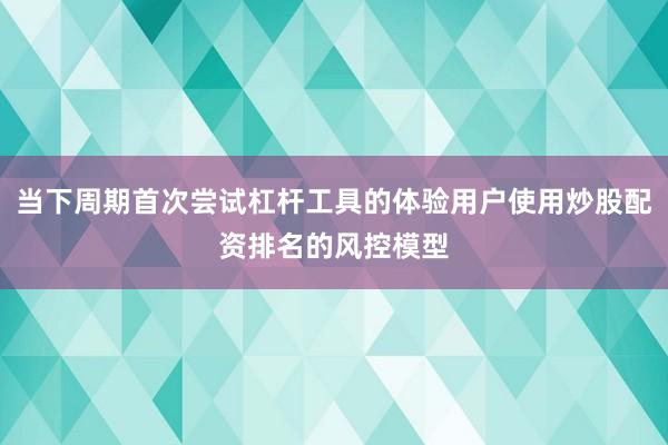 当下周期首次尝试杠杆工具的体验用户使用炒股配资排名的风控模型