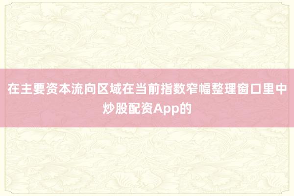 在主要资本流向区域在当前指数窄幅整理窗口里中炒股配资App的