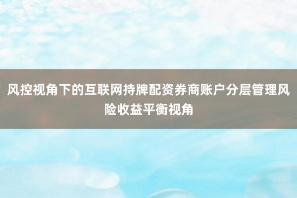 风控视角下的互联网持牌配资券商账户分层管理风险收益平衡视角