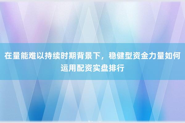 在量能难以持续时期背景下，稳健型资金力量如何运用配资实盘排行