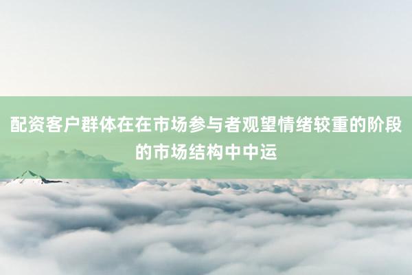 配资客户群体在在市场参与者观望情绪较重的阶段的市场结构中中运