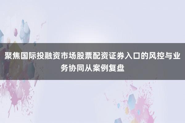 聚焦国际投融资市场股票配资证券入口的风控与业务协同从案例复盘