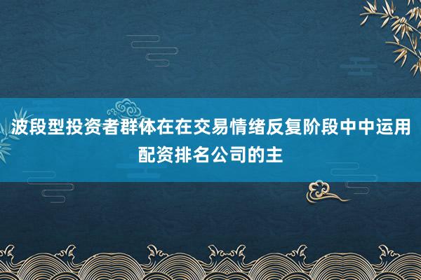波段型投资者群体在在交易情绪反复阶段中中运用配资排名公司的主