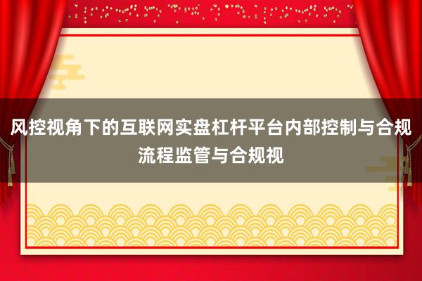 风控视角下的互联网实盘杠杆平台内部控制与合规流程监管与合规视
