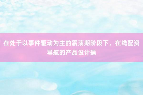 在处于以事件驱动为主的震荡期阶段下，在线配资导航的产品设计操