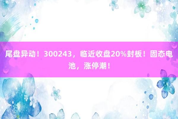 尾盘异动！300243，临近收盘20%封板！固态电池，涨停潮！