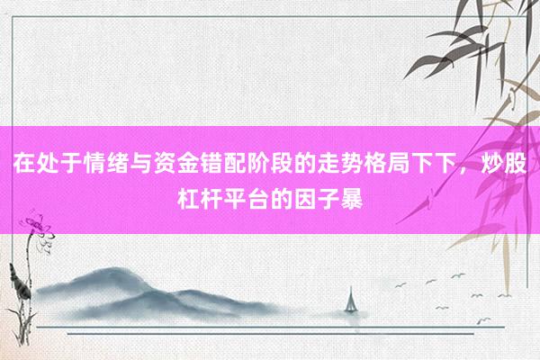 在处于情绪与资金错配阶段的走势格局下下，炒股杠杆平台的因子暴
