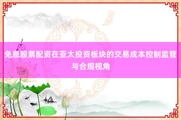 免息股票配资在亚太投资板块的交易成本控制监管与合规视角