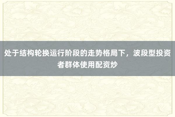 处于结构轮换运行阶段的走势格局下，波段型投资者群体使用配资炒