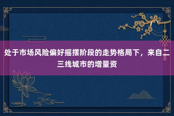 处于市场风险偏好摇摆阶段的走势格局下，来自二三线城市的增量资