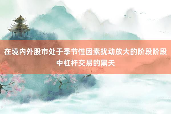 在境内外股市处于季节性因素扰动放大的阶段阶段中杠杆交易的黑天