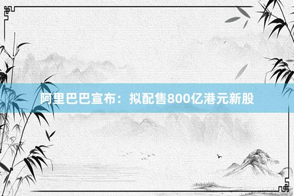 阿里巴巴宣布：拟配售800亿港元新股