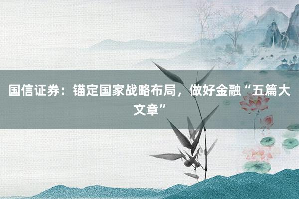 国信证券：锚定国家战略布局，做好金融“五篇大文章”