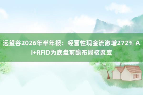 远望谷2026年半年报：经营性现金流激增272% AI+RFID为底盘前瞻布局核聚变