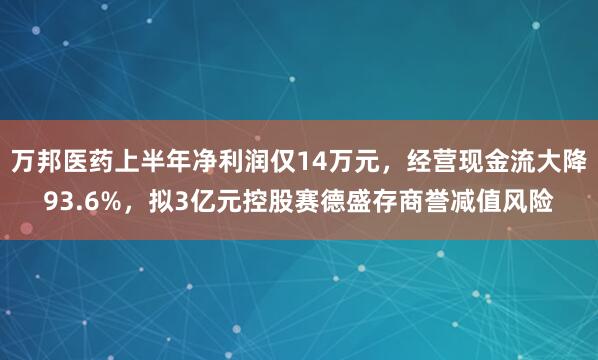 万邦医药上半年净利润仅14万元，经营现金流大降93.6%，拟3亿元控股赛德盛存商誉减值风险