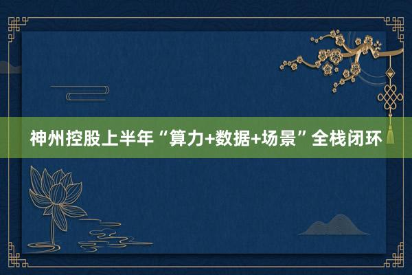 神州控股上半年“算力+数据+场景”全栈闭环