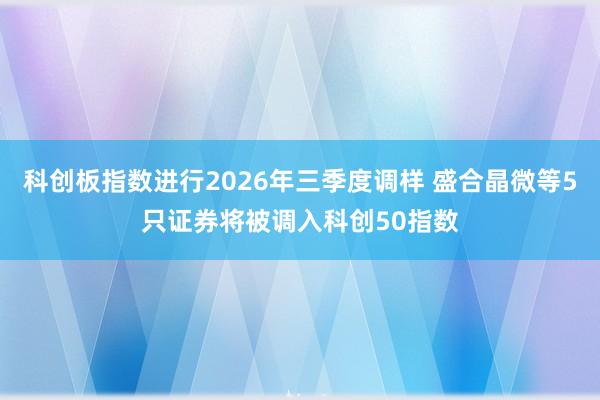 科创板指数进行2026年三季度调样 盛合晶微等5只证券将被调入科创50指数
