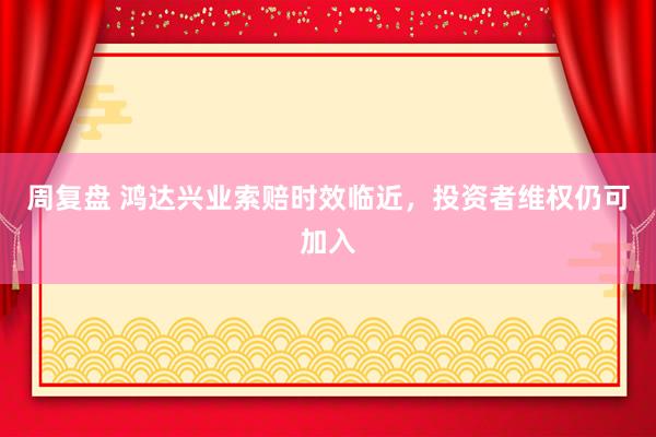 周复盘 鸿达兴业索赔时效临近,投资者维权仍可加入
