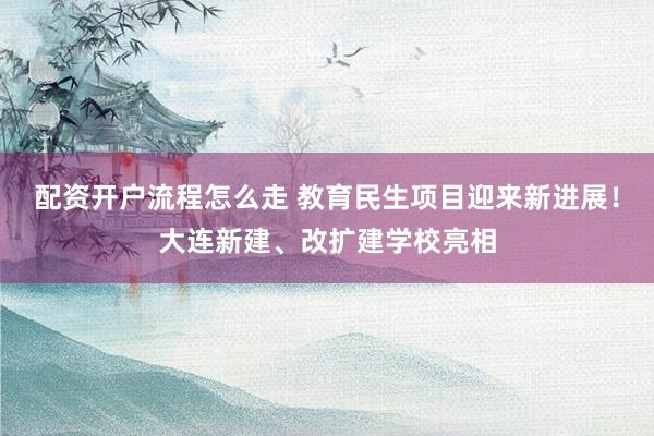 配资开户流程怎么走 教育民生项目迎来新进展！大连新建、改扩建学校亮相