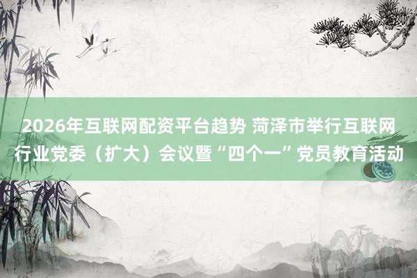 2026年互联网配资平台趋势 菏泽市举行互联网行业党委（扩大）会议暨“四个一”党员教育活动