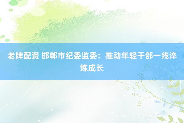 老牌配资 邯郸市纪委监委：推动年轻干部一线淬炼成长