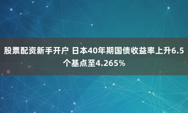 股票配资新手开户 日本40年期国债收益率上升6.5个基点至4.265%