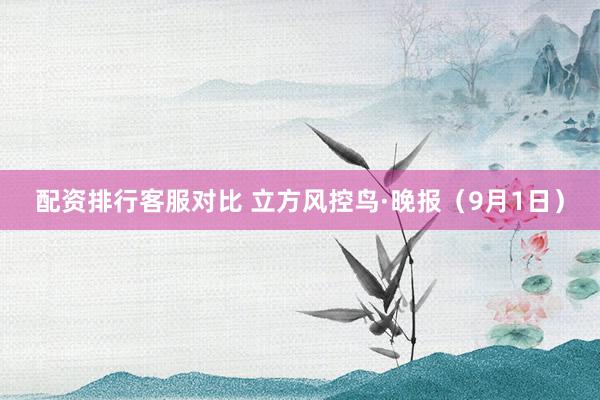 配资排行客服对比 立方风控鸟·晚报（9月1日）