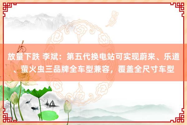 放量下跌 李斌：第五代换电站可实现蔚来、乐道、萤火虫三品牌全车型兼容，覆盖全尺寸车型