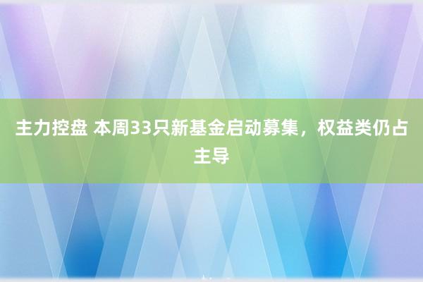 主力控盘 本周33只新基金启动募集，权益类仍占主导