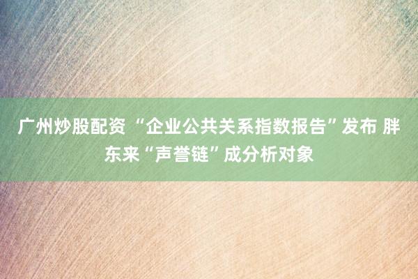 广州炒股配资 “企业公共关系指数报告”发布 胖东来“声誉链”成分析对象