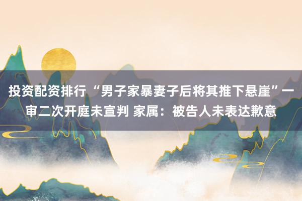 投资配资排行 “男子家暴妻子后将其推下悬崖”一审二次开庭未宣判 家属：被告人未表达歉意