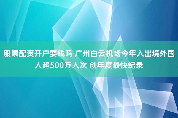 股票配资开户要钱吗 广州白云机场今年入出境外国人超500万人次 创年度最快纪录