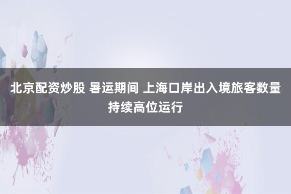 北京配资炒股 暑运期间 上海口岸出入境旅客数量持续高位运行