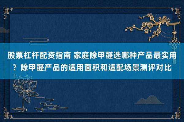 股票杠杆配资指南 家庭除甲醛选哪种产品最实用？除甲醛产品的适用面积和适配场景测评对比