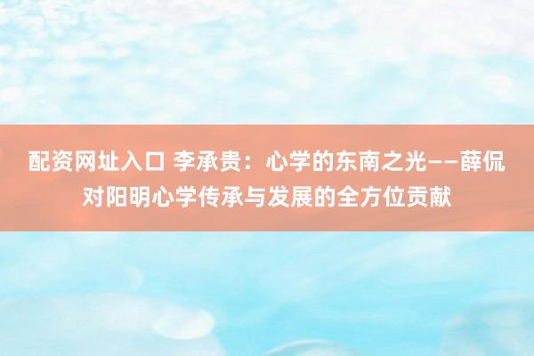 配资网址入口 李承贵：心学的东南之光——薛侃对阳明心学传承与发展的全方位贡献