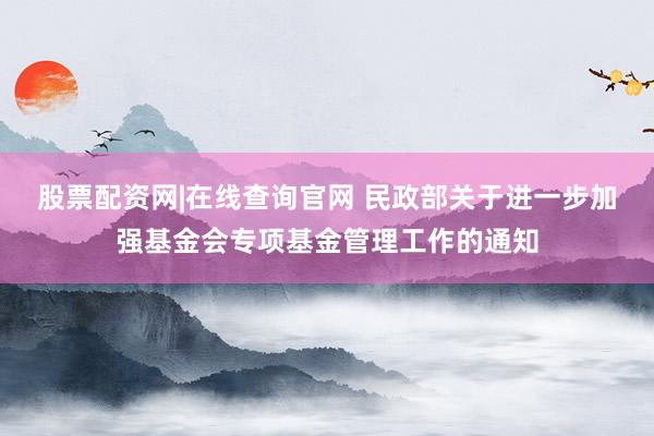 股票配资网|在线查询官网 民政部关于进一步加强基金会专项基金管理工作的通知