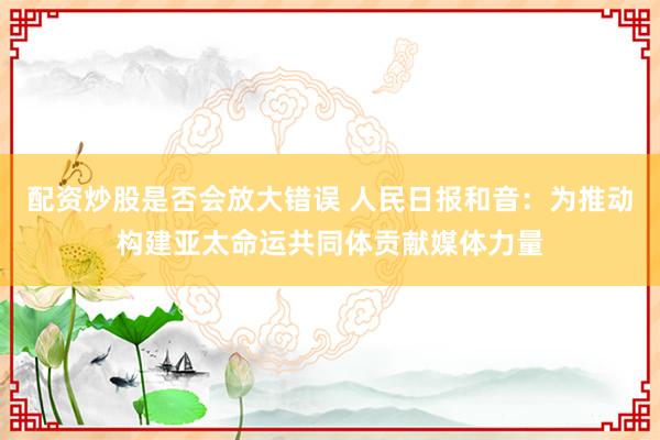 配资炒股是否会放大错误 人民日报和音：为推动构建亚太命运共同体贡献媒体力量