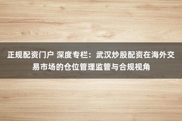 正规配资门户 深度专栏：武汉炒股配资在海外交易市场的仓位管理监管与合规视角