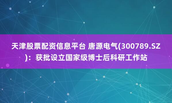 天津股票配资信息平台 唐源电气(300789.SZ)：获批设立国家级博士后科研工作站