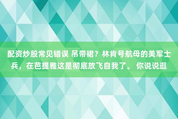 配资炒股常见错误 吊带裙？林肯号航母的美军士兵，在芭提雅这是彻底放飞自我了。 你说说逛